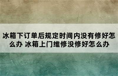 冰箱下订单后规定时间内没有修好怎么办 冰箱上门维修没修好怎么办